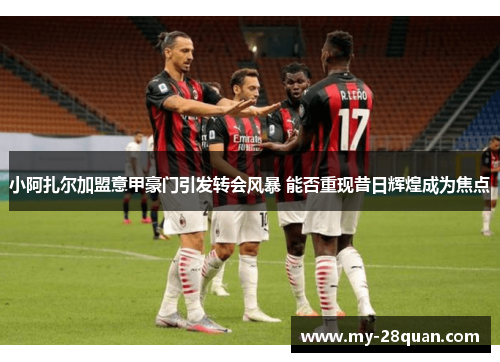 小阿扎尔加盟意甲豪门引发转会风暴 能否重现昔日辉煌成为焦点