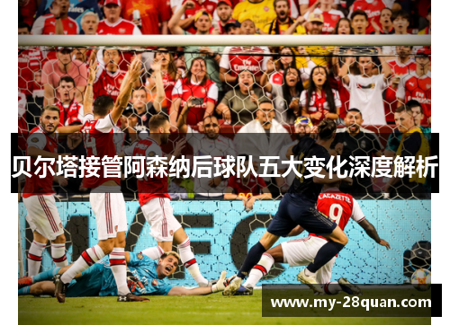贝尔塔接管阿森纳后球队五大变化深度解析 贝尔塔接管阿森纳后球队五大变化深度解析