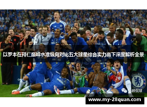 以罗本在拜仁巅峰水准纵向对比五大球星综合实力高下深度解析全景